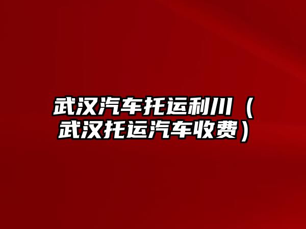 武漢汽車托運(yùn)利川（武漢托運(yùn)汽車收費(fèi)）