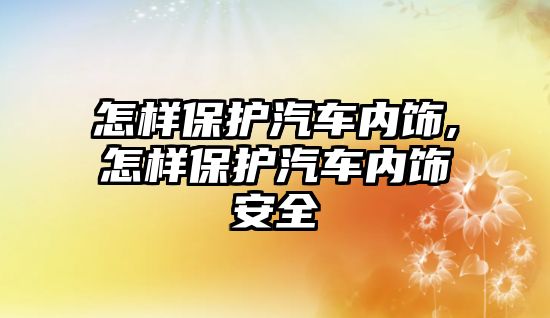 怎樣保護汽車內飾,怎樣保護汽車內飾安全