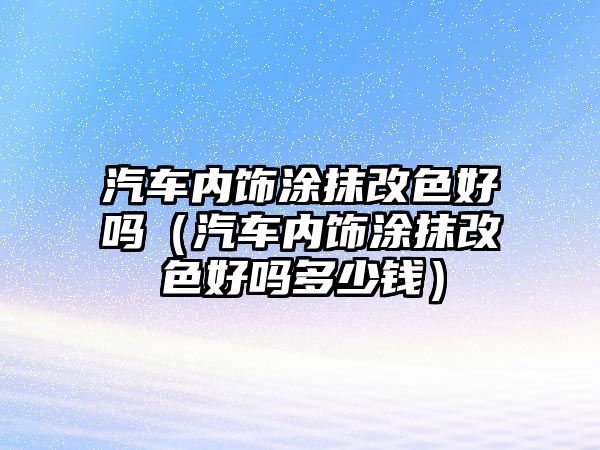 汽車內飾涂抹改色好嗎（汽車內飾涂抹改色好嗎多少錢）