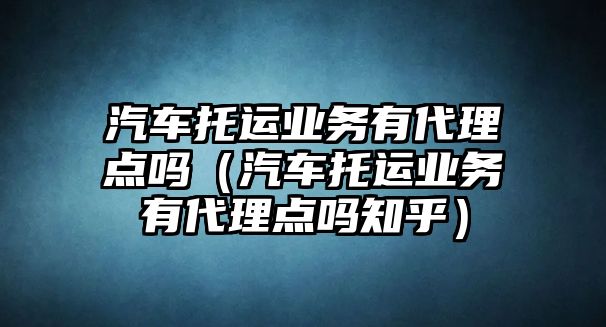 汽車托運業務有代理點嗎（汽車托運業務有代理點嗎知乎）