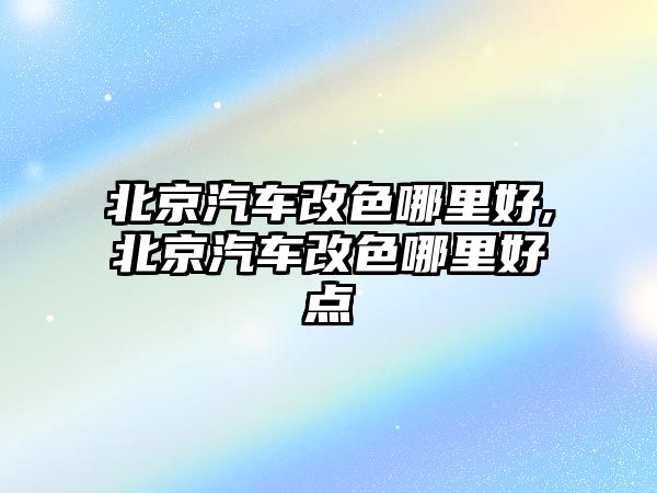 北京汽車改色哪里好,北京汽車改色哪里好點