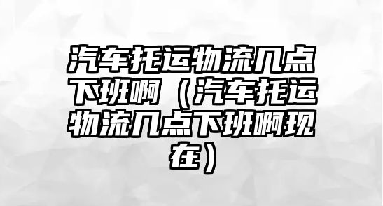 汽車托運物流幾點下班啊（汽車托運物流幾點下班啊現(xiàn)在）