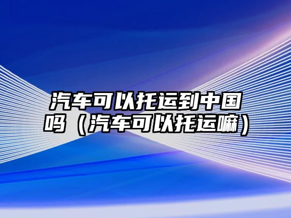 汽車可以托運到中國嗎（汽車可以托運嘛）