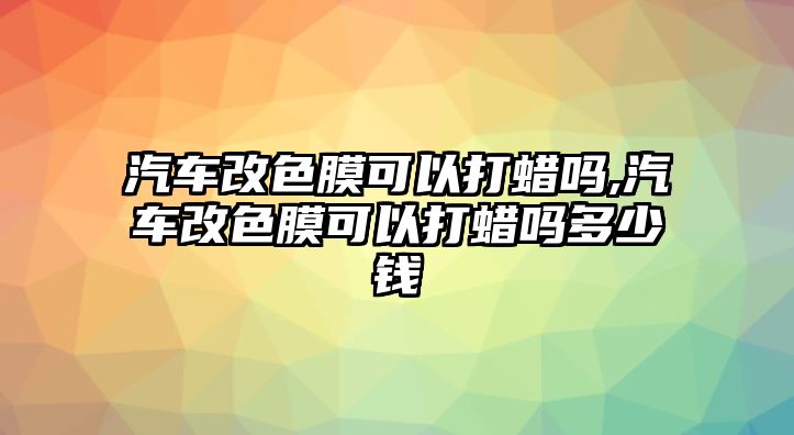 汽車改色膜可以打蠟嗎,汽車改色膜可以打蠟嗎多少錢