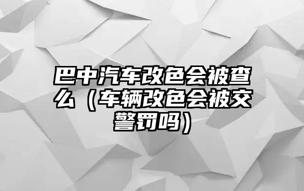 巴中汽車改色會(huì)被查么（車輛改色會(huì)被交警罰嗎）