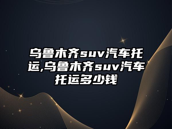 烏魯木齊suv汽車托運(yùn),烏魯木齊suv汽車托運(yùn)多少錢