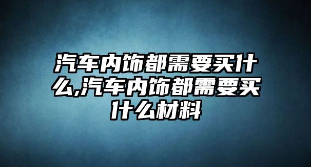 汽車內飾都需要買什么,汽車內飾都需要買什么材料