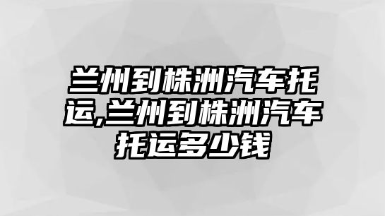 蘭州到株洲汽車托運,蘭州到株洲汽車托運多少錢