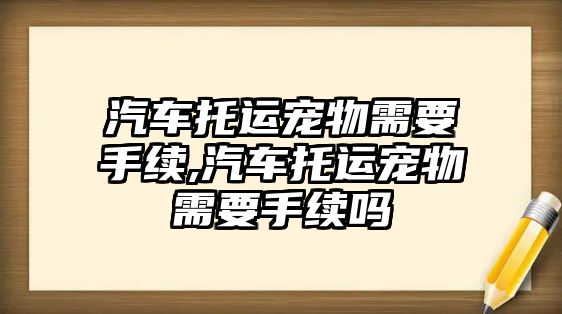 汽車托運寵物需要手續(xù),汽車托運寵物需要手續(xù)嗎