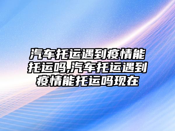 汽車托運遇到疫情能托運嗎,汽車托運遇到疫情能托運嗎現在