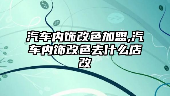 汽車內飾改色加盟,汽車內飾改色去什么店改