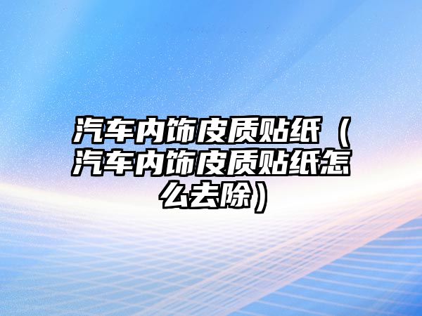 汽車內(nèi)飾皮質(zhì)貼紙（汽車內(nèi)飾皮質(zhì)貼紙怎么去除）