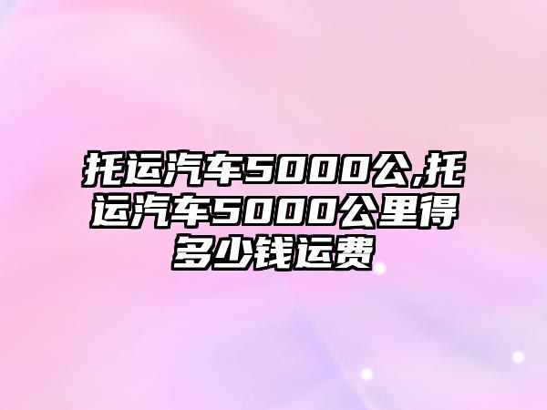 托運(yùn)汽車5000公,托運(yùn)汽車5000公里得多少錢運(yùn)費(fèi)