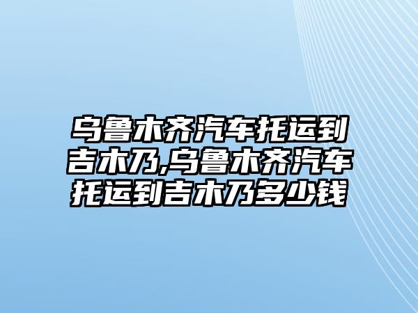 烏魯木齊汽車托運到吉木乃,烏魯木齊汽車托運到吉木乃多少錢