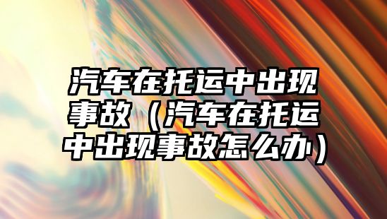 汽車在托運中出現事故（汽車在托運中出現事故怎么辦）