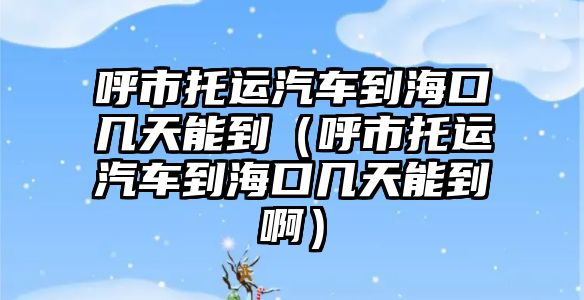 呼市托運汽車到海口幾天能到（呼市托運汽車到海口幾天能到啊）