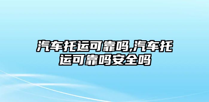 汽車托運可靠嗎,汽車托運可靠嗎安全嗎