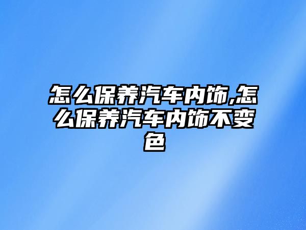 怎么保養汽車內飾,怎么保養汽車內飾不變色