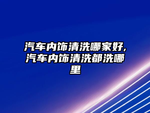 汽車內飾清洗哪家好,汽車內飾清洗都洗哪里