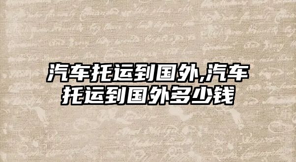 汽車托運(yùn)到國(guó)外,汽車托運(yùn)到國(guó)外多少錢