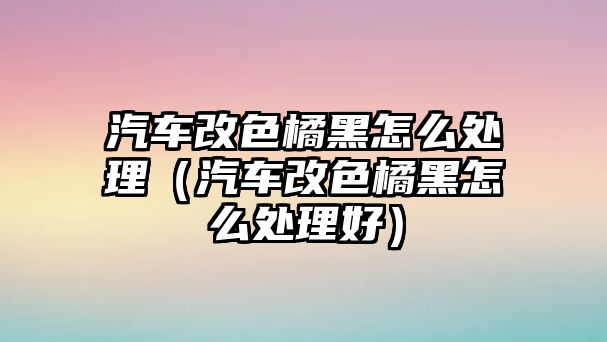 汽車改色橘黑怎么處理（汽車改色橘黑怎么處理好）