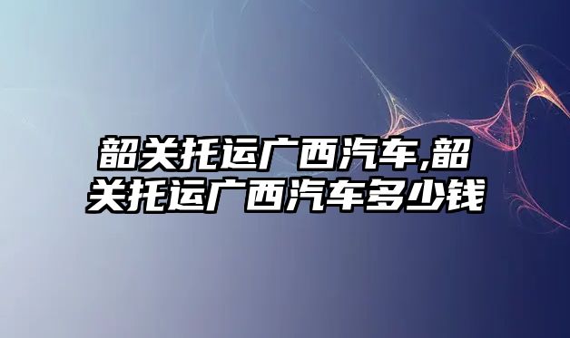 韶關托運廣西汽車,韶關托運廣西汽車多少錢