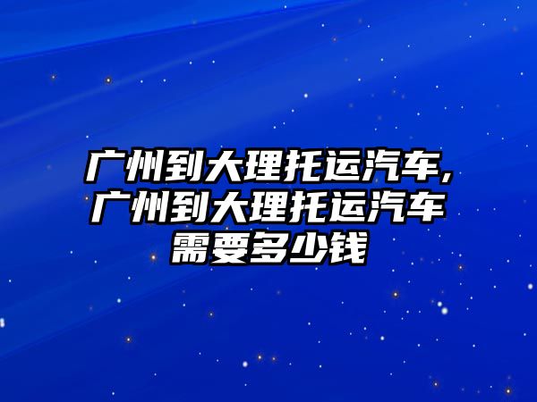 廣州到大理托運汽車,廣州到大理托運汽車需要多少錢