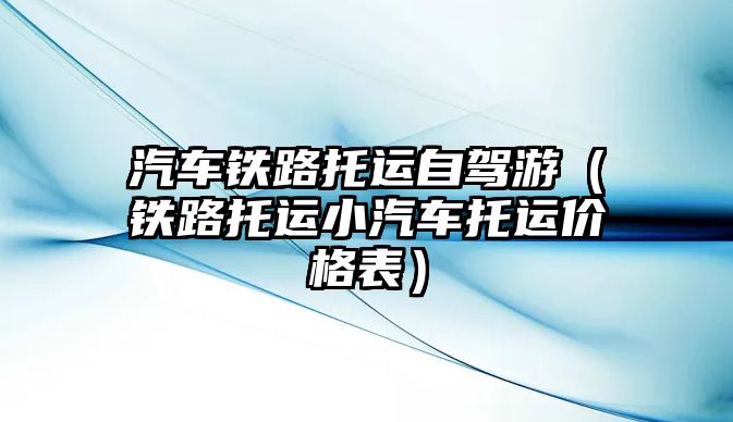 汽車鐵路托運自駕游（鐵路托運小汽車托運價格表）