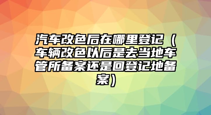 汽車改色后在哪里登記（車輛改色以后是去當地車管所備案還是回登記地備案）