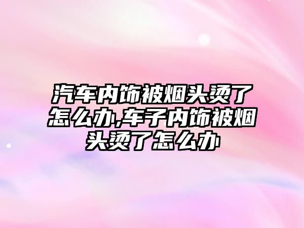 汽車內飾被煙頭燙了怎么辦,車子內飾被煙頭燙了怎么辦