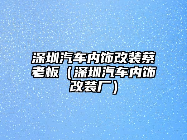 深圳汽車內(nèi)飾改裝蔡老板（深圳汽車內(nèi)飾改裝廠）