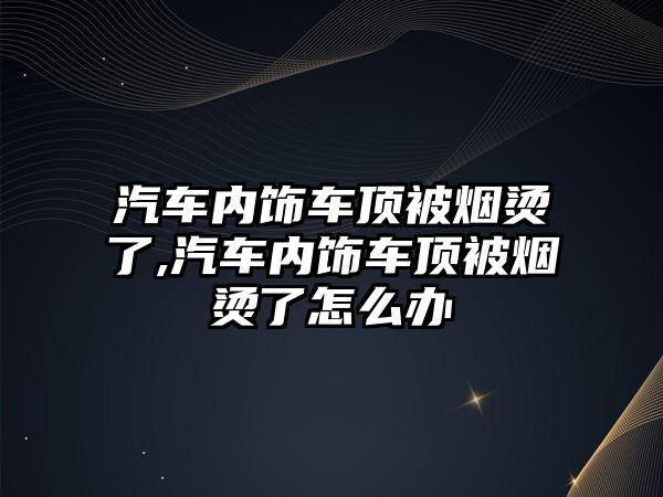 汽車內飾車頂被煙燙了,汽車內飾車頂被煙燙了怎么辦