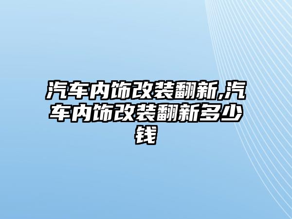 汽車內飾改裝翻新,汽車內飾改裝翻新多少錢