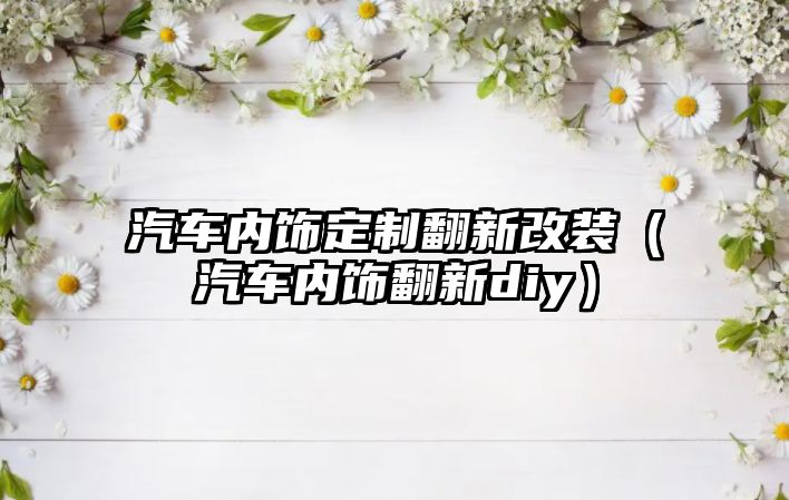 汽車內飾定制翻新改裝（汽車內飾翻新diy）