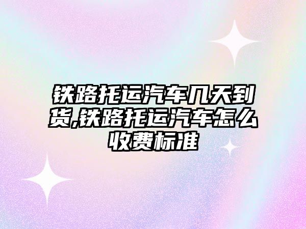 鐵路托運汽車幾天到貨,鐵路托運汽車怎么收費標準