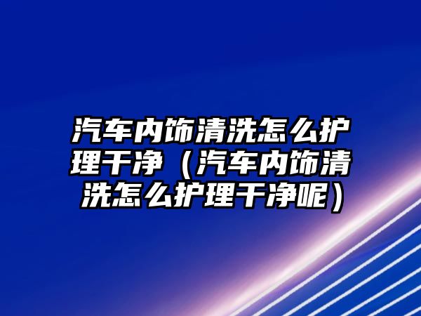 汽車內飾清洗怎么護理干凈（汽車內飾清洗怎么護理干凈呢）