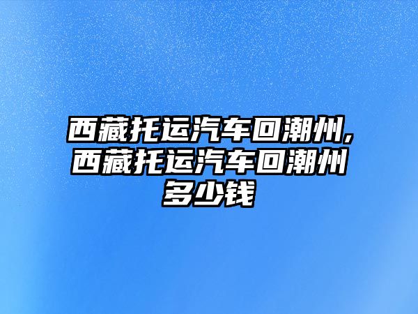 西藏托運汽車回潮州,西藏托運汽車回潮州多少錢