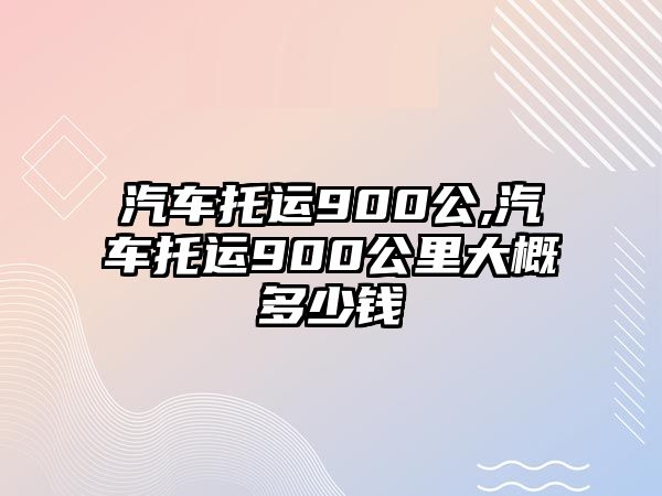 汽車托運(yùn)900公,汽車托運(yùn)900公里大概多少錢