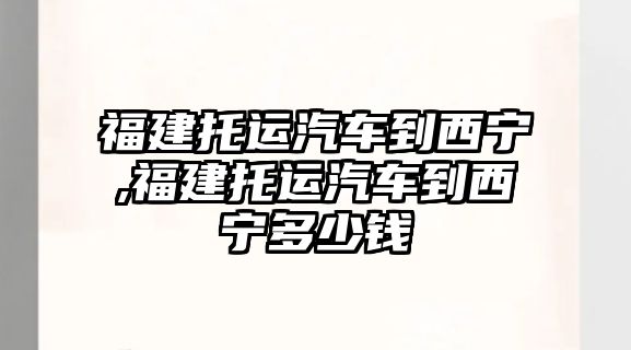 福建托運汽車到西寧,福建托運汽車到西寧多少錢