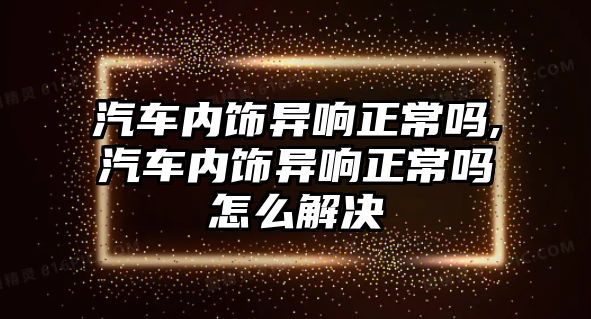 汽車內飾異響正常嗎,汽車內飾異響正常嗎怎么解決