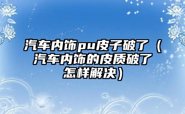 汽車內飾pu皮子破了（汽車內飾的皮質破了怎樣解決）