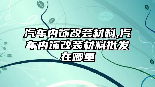 汽車內飾改裝材料,汽車內飾改裝材料批發在哪里