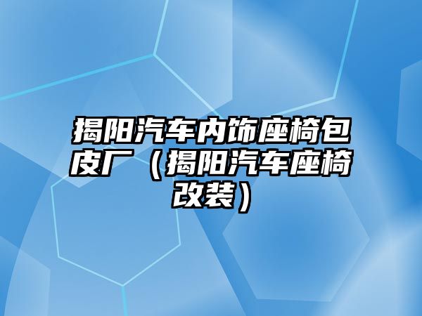 揭陽(yáng)汽車內(nèi)飾座椅包皮廠（揭陽(yáng)汽車座椅改裝）