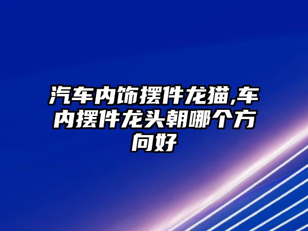 汽車內飾擺件龍貓,車內擺件龍頭朝哪個方向好