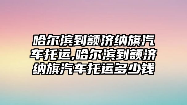 哈爾濱到額濟納旗汽車托運,哈爾濱到額濟納旗汽車托運多少錢