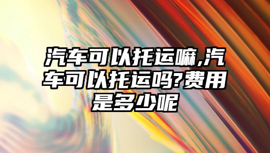 汽車可以托運嘛,汽車可以托運嗎?費用是多少呢