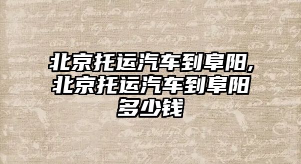 北京托運汽車到阜陽,北京托運汽車到阜陽多少錢