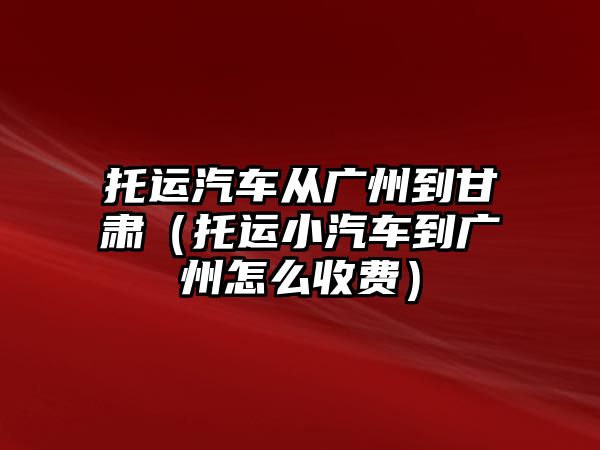 托運汽車從廣州到甘肅（托運小汽車到廣州怎么收費）