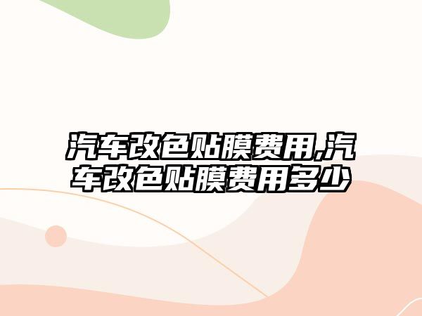 汽車改色貼膜費用,汽車改色貼膜費用多少