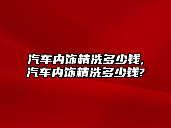 汽車內(nèi)飾精洗多少錢,汽車內(nèi)飾精洗多少錢?